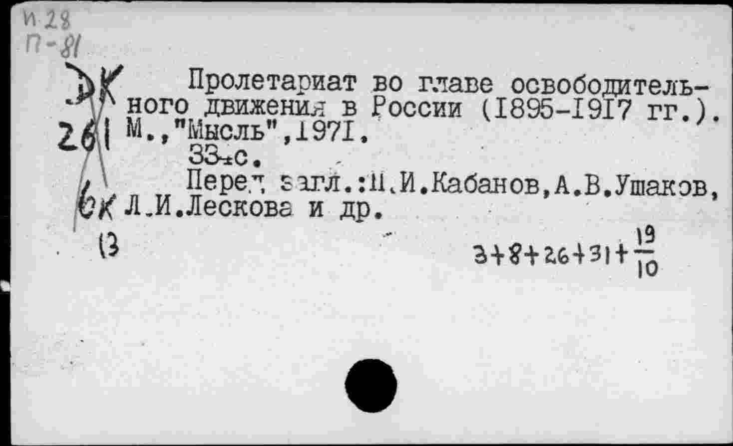 ﻿И 28 П'Я
Пролетариат во главе освободитель-‘Пгного движения в России (1895-1917 гг.). 2X1 М •»"Мысль”, 1971.
З&хс.
/ Перед £1гл.гЩИ.Кабанов,А.В.Ушаков, СХ Л.И.Лескова и др.
$	3+$-Нб43| + ~0